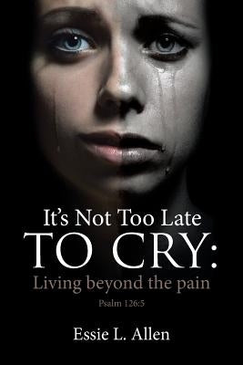 It's Not Too Late to Cry: Living Beyond the Pain Psalm 126:5 by Allen, Essie L.