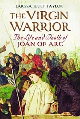 The Virgin Warrior: The Life and Death of Joan of Arc by Taylor, Larissa Juliet