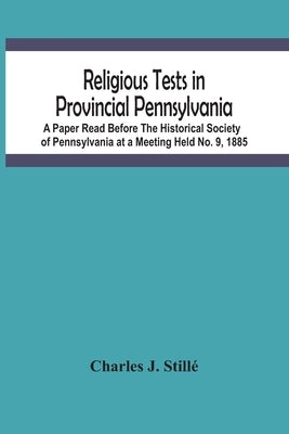 Religious Tests In Provincial Pennsylvania: A Paper Read Before The Historical Society Of Pennsylvania At A Meeting Held No. 9, 1885 by J. Stillé, Charles