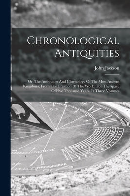 Chronological Antiquities: Or, The Antiquities And Chronology Of The Most Ancient Kingdoms, From The Creation Of The World, For The Space Of Five by Jackson, John