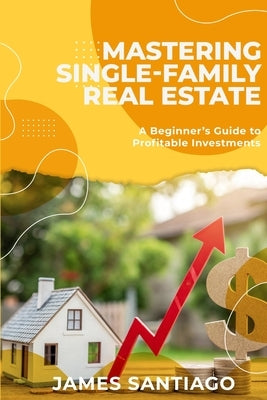 Mastering Single-Family Real Estate: A Beginner's Guide to Profitable Investments by Santiago, James