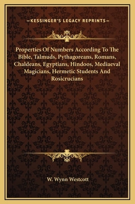 Properties Of Numbers According To The Bible, Talmuds, Pythagoreans, Romans, Chaldeans, Egyptians, Hindoos, Mediaeval Magicians, Hermetic Students And by Westcott, W. Wynn