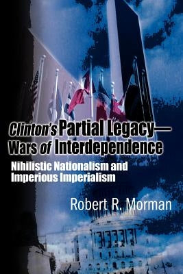 Clinton's Partial Legacy - Wars of Interdependence: Nihilistic Nationalism and Imperious Imperialism by Morman, Robert R.