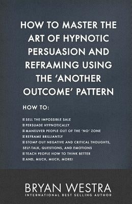 How To Master The Art of Hypnotic Persuasion and Reframing Using The Another Outcome Pattern by Westra, Bryan