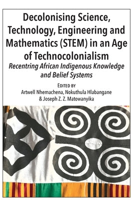 Decolonising Science, Technology, Engineering and Mathematics (STEM) in an Age of Technocolonialism: Recentring African Indigenous Knowledge and Belie by Nhemachena, Artwell