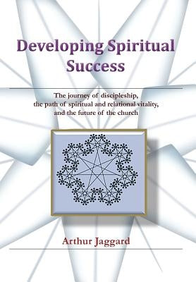 Developing Spiritual Success: The journey of discipleship, the path of spiritual and relational vitality, and the future of the church by Jaggard, Arthur