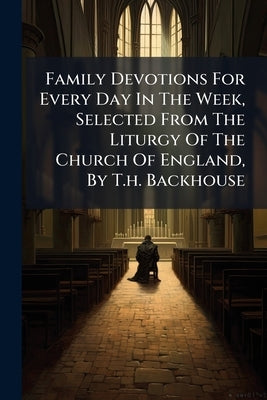 Family Devotions For Every Day In The Week, Selected From The Liturgy Of The Church Of England, By T.h. Backhouse by Anonymous