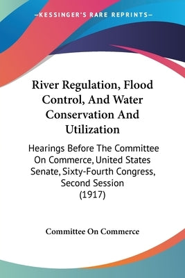 River Regulation, Flood Control, And Water Conservation And Utilization: Hearings Before The Committee On Commerce, United States Senate, Sixty-Fourth by Committee on Commerce