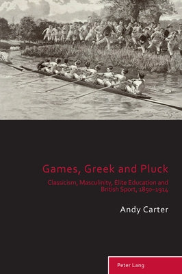 Games, Greek and Pluck: Classicism, Masculinity, Elite Education and British Sport, 1850-1914 by Holt, Richard