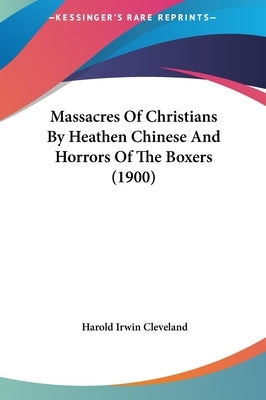 Massacres Of Christians By Heathen Chinese And Horrors Of The Boxers (1900) by Cleveland, Harold Irwin