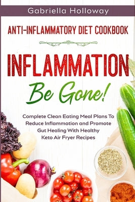 Anti Inflammatory Diet Cookbook: Inflammation Be Gone! - Complete Clean Eating Meal Plans To Reduce Inflammation and Promote Gut Healing With Healthy by Holloway, Gabriella