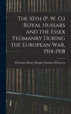 The 10th (P. W. O.) Royal Hussars and the Essex Yeomanry During the European War, 1914-1918 by Whitmore, Francis Henry Douglas Charl