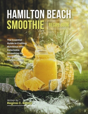 Hamilton Beach Smoothie Recipe Book: The Essential Guide to Crafting Nutritious and Delectable Smoothies for Weight Loss and Vibrant Health by C. Bailey, Regina