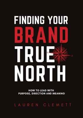Finding Your Brand True North: How To Lead With Purpose, Direction And Meaning by Clemett, Lauren