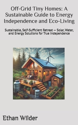 Off-Grid Tiny Homes: A Sustainable Guide to Energy Independence and Eco-Living: Sustainable, Self-Sufficient Retreat - Solar, Water, and Energy Soluti by Wilder, Ethan