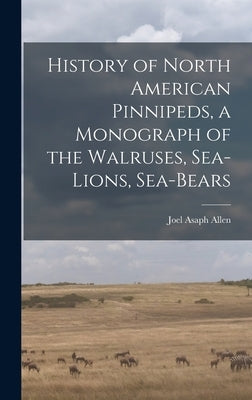 History of North American Pinnipeds, a Monograph of the Walruses, Sea-Lions, Sea-Bears by Allen, Joel Asaph