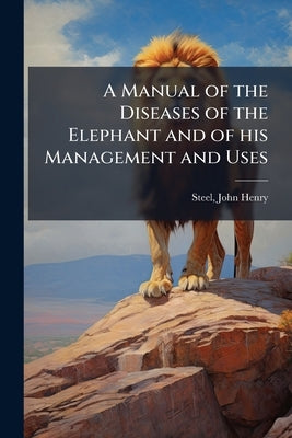A Manual of the Diseases of the Elephant and of his Management and Uses by Henry, Steel John