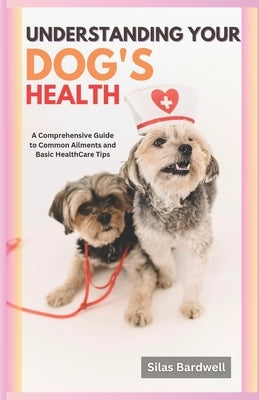 Understanding Your Dog's Health: A Comprehensive Guide to Common Ailments and Basic Healthcare Tips by Bardwell, Silas