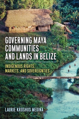 Governing Maya Communities and Lands in Belize: Indigenous Rights, Markets, and Sovereignties by Medina, Laurie Kroshus
