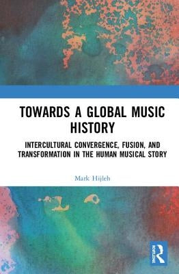 Towards a Global Music History: Intercultural Convergence, Fusion, and Transformation in the Human Musical Story by Hijleh, Mark