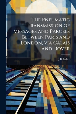 The Pneumatic Transmission of Messages and Parcels Between Paris and London, via Calais and Dover: Preliminary Study and Surveys by Berlier, J. B.