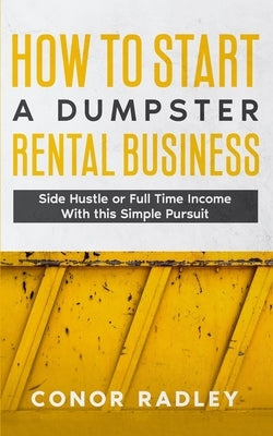 How to Start a Dumpster Rental Business: Side Hustle or Full Time Income With This Simple Pursuit by Radley, Conor