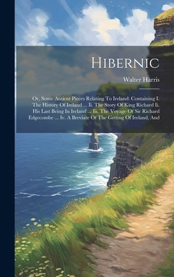 Hibernic: Or, Some Antient Pieces Relating To Ireland: Containing I. The History Of Ireland ... Ii. The Story Of King Richard Ii by Harris, Walter