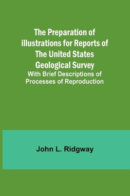 The Preparation of Illustrations for Reports of the United States Geological Survey; With Brief Descriptions of Processes of Reproduction by L. Ridgway, John