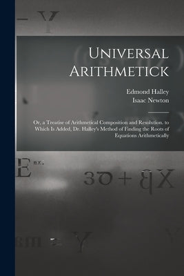Universal Arithmetick: Or, a Treatise of Arithmetical Composition and Resolution. to Which Is Added, Dr. Halley's Method of Finding the Roots by Newton, Isaac