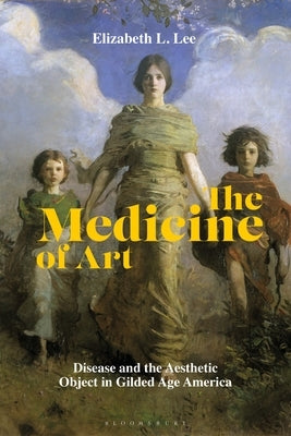 The Medicine of Art: Disease and the Aesthetic Object in Gilded Age America by Lee, Elizabeth L.