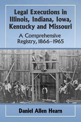 Legal Executions in Illinois, Indiana, Iowa, Kentucky and Missouri: A Comprehensive Registry, 1866-1965 by Hearn, Daniel Allen