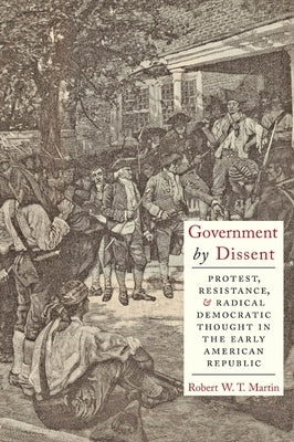 Government by Dissent: Protest, Resistance, and Radical Democratic Thought in the Early American Republic by Martin, Robert W. T.