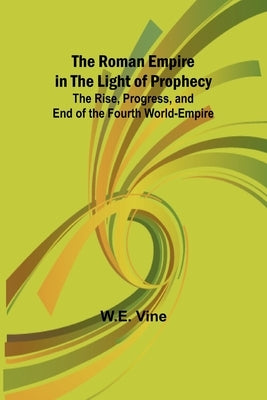 The Roman Empire in the Light of Prophecy; The Rise, Progress, and End of the Fourth World-empire by Vine, W. E.