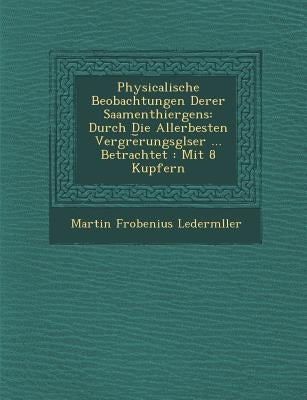 Physicalische Beobachtungen Derer Saamenthiergens: Durch Die Allerbesten Vergr�e︣rungsgl�ser ... Betrachtet: Mit 8 Kupfern by Lederm�ller, Martin Frobenius