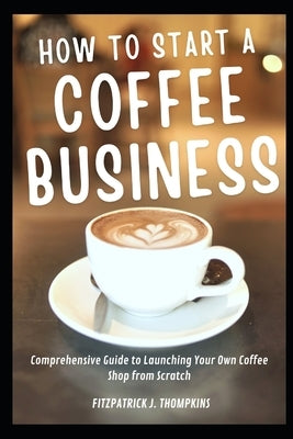 How To Start A Coffee Business: Comprehensive Guide to Launching Your Own Coffee Shop from Scratch by Thompkins, Fitzpatrick J.