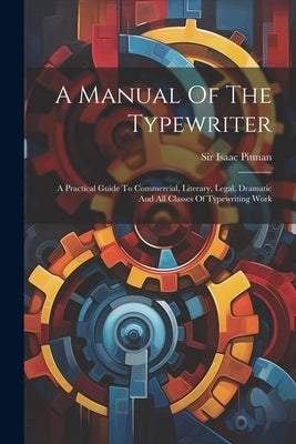 A Manual Of The Typewriter: A Practical Guide To Commercial, Literary, Legal, Dramatic And All Classes Of Typewriting Work by Pitman, Isaac