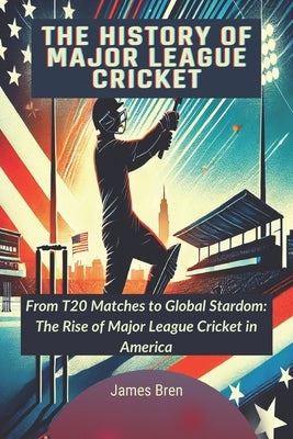 The History of Major League Cricket: From T20 Matches to Global Stardom: The Rise of Major League Cricket in America by Bren, James