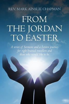 From the Jordan to Easter: a series of Sermons and a Lenten journey for right brained travellers and those who would like to be. by Chapman, Mark Ainslie