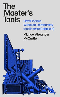 The Master's Tools: How Finance Wrecked Democracy and How to Rebuild It by McCarthy, Michael