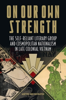 On Our Own Strength: The Self-Reliant Literary Group and Cosmopolitan Nationalism in Late Colonial Vietnam by Nguyen, Martina Thucnhi