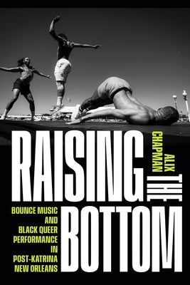 Raising the Bottom: Bounce Music and Black Queer Performance in Post-Katrina New Orleans by Chapman, Alix