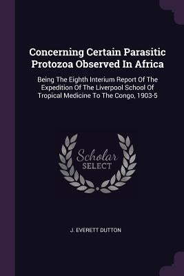 Concerning Certain Parasitic Protozoa Observed In Africa: Being The Eighth Interium Report Of The Expedition Of The Liverpool School Of Tropical Medic by Dutton, J. Everett
