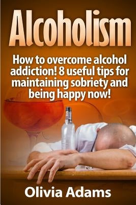 Alcoholism: How to overcome alcohol addiction! 8 useful tips for maintaining sobriety and being happy Now! by Adams, Olivia