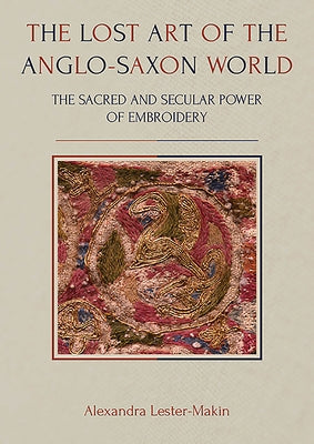 The Lost Art of the Anglo-Saxon World: The Sacred and Secular Power of Embroidery by Lester-Makin, Alexandra