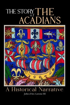 The Story of the Acadians: A Historical Narrative by Lorenz, John D'Arc, III