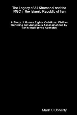 The Legacy of Ali Khamenei and the IRGC in the Islamic Republic of Iran Ð A Study of Human Rights Violations, Civilian Suffering and Audacious Assassi by O'Doherty, Mark