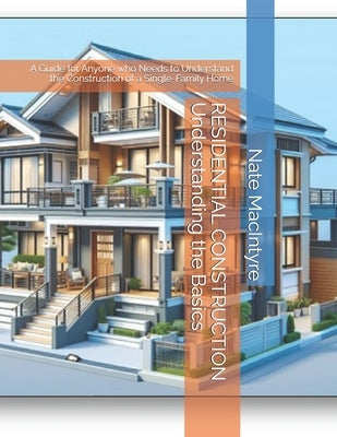 RESIDENTIAL CONSTRUCTION Understanding the Basics: A Guide for Anyone who Needs to Understand the Construction of a Single-Family Home by MacIntyre, Nate