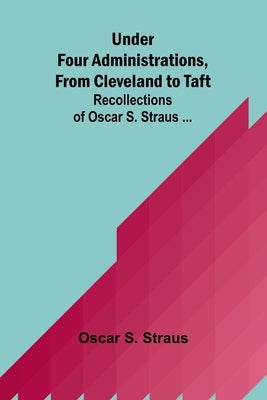 Under Four Administrations, from Cleveland to Taft; Recollections of Oscar S. Straus ... by S. Straus, Oscar