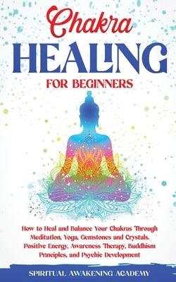 Chakra Healing for Beginners: How to Heal and Balance Your Chakras Through Meditation Yoga, Gemstones and Crystals. Positive Energy, Awareness thera by Academy, Spiritual Awakening