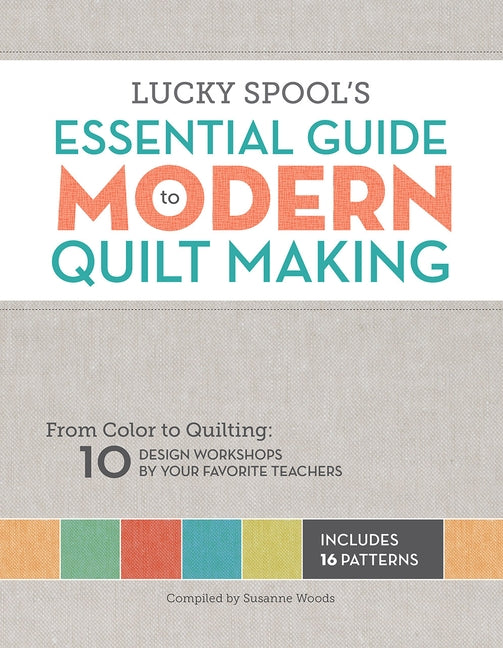 Lucky Spool's Essential Guide to Modern Quilt Making: From Color to Quilting: 10 Design Workshops by Your Favorite Teachers by Woods, Susanne